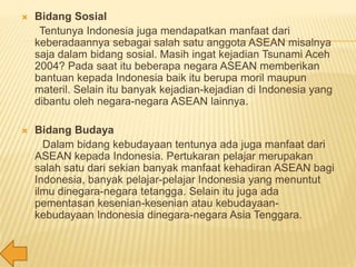  Bidang Sosial
Tentunya Indonesia juga mendapatkan manfaat dari
keberadaannya sebagai salah satu anggota ASEAN misalnya
saja dalam bidang sosial. Masih ingat kejadian Tsunami Aceh
2004? Pada saat itu beberapa negara ASEAN memberikan
bantuan kepada Indonesia baik itu berupa moril maupun
materil. Selain itu banyak kejadian-kejadian di Indonesia yang
dibantu oleh negara-negara ASEAN lainnya.
 Bidang Budaya
Dalam bidang kebudayaan tentunya ada juga manfaat dari
ASEAN kepada Indonesia. Pertukaran pelajar merupakan
salah satu dari sekian banyak manfaat kehadiran ASEAN bagi
Indonesia, banyak pelajar-pelajar Indonesia yang menuntut
ilmu dinegara-negara tetangga. Selain itu juga ada
pementasan kesenian-kesenian atau kebudayaan-
kebudayaan Indonesia dinegara-negara Asia Tenggara.
 
