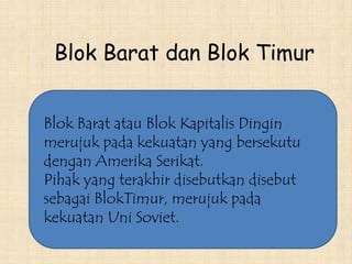 Blok Barat atau Blok Kapitalis Dingin
merujuk pada kekuatan yang bersekutu
dengan Amerika Serikat.
Pihak yang terakhir disebutkan disebut
sebagai BlokTimur, merujuk pada
kekuatan Uni Soviet.
Blok Barat dan Blok Timur
 