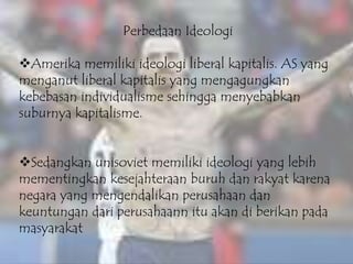 Perbedaan Ideologi
Amerika memiliki ideologi liberal kapitalis. AS yang
menganut liberal kapitalis yang mengagungkan
kebebasan individualisme sehingga menyebabkan
suburnya kapitalisme.
Sedangkan unisoviet memiliki ideologi yang lebih
mementingkan kesejahteraan buruh dan rakyat karena
negara yang mengendalikan perusahaan dan
keuntungan dari perusahaann itu akan di berikan pada
masyarakat
 