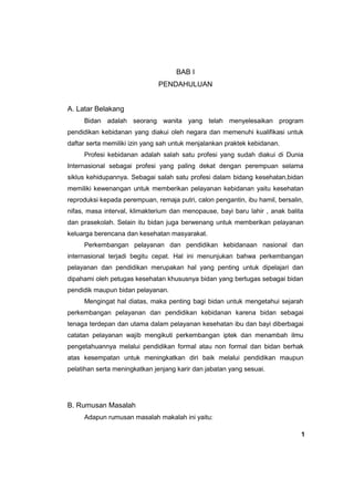 BAB I
PENDAHULUAN

A. Latar Belakang
Bidan adalah seorang wanita yang telah menyelesaikan program
pendidikan kebidanan yang diakui oleh negara dan memenuhi kualifikasi untuk
daftar serta memiliki izin yang sah untuk menjalankan praktek kebidanan.
Profesi kebidanan adalah salah satu profesi yang sudah diakui di Dunia
Internasional sebagai profesi yang paling dekat dengan perempuan selama
siklus kehidupannya. Sebagai salah satu profesi dalam bidang kesehatan,bidan
memiliki kewenangan untuk memberikan pelayanan kebidanan yaitu kesehatan
reproduksi kepada perempuan, remaja putri, calon pengantin, ibu hamil, bersalin,
nifas, masa interval, klimakterium dan menopause, bayi baru lahir , anak balita
dan prasekolah. Selain itu bidan juga berwenang untuk memberikan pelayanan
keluarga berencana dan kesehatan masyarakat.
Perkembangan pelayanan dan pendidikan kebidanaan nasional dan
internasional terjadi begitu cepat. Hal ini menunjukan bahwa perkembangan
pelayanan dan pendidikan merupakan hal yang penting untuk dipelajari dan
dipahami oleh petugas kesehatan khususnya bidan yang bertugas sebagai bidan
pendidik maupun bidan pelayanan.
Mengingat hal diatas, maka penting bagi bidan untuk mengetahui sejarah
perkembangan pelayanan dan pendidikan kebidanan karena bidan sebagai
tenaga terdepan dan utama dalam pelayanan kesehatan ibu dan bayi diberbagai
catatan pelayanan wajib mengikuti perkembangan iptek dan menambah ilmu
pengetahuannya melalui pendidikan formal atau non formal dan bidan berhak
atas kesempatan untuk meningkatkan diri baik melalui pendidikan maupun
pelatihan serta meningkatkan jenjang karir dan jabatan yang sesuai.

B. Rumusan Masalah
Adapun rumusan masalah makalah ini yaitu:
1

 