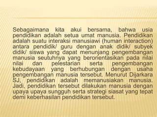 Sebagaimana kita akui bersama, bahwa usia
pendidikan adalah setua umat manusia. Pendidikan
adalah suatu interaksi manusiawi (human interaction)
antara pendidik/ guru dengan anak didik/ subyek
didik/ siswa yang dapat menunjang pengembangan
manusia seutuhnya yang berorientasikan pada nilai
nilai dan pelestarian serta pengembangan
kebudayaan yang berhubungan dengan usaha
pengembangan manusia tersebut. Menurut Dijarkara
SJ, pendidikan adalah memanusiakan manusia.
Jadi, pendidikan tersebut dilakukan manusia dengan
upaya upaya sungguh serta strategi siasat yang tepat
demi keberhasilan pendidikan tersebut.
 