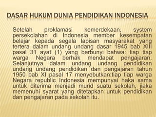 DASAR HUKUM DUNIA PENDIDIKAN INDONESIA
Setelah proklamasi kemerdekaan, system
persekolahan di Indonesia member kesempatan
belajar kepada segala lapisan masyarakat yang
tertera dalam undang undang dasar 1945 bab XIII
pasal 31 ayat (1) yang berbunyi bahwa: tiap tiap
warga Negara berhak mendapat pengajaran.
Selanjutnya dalam undang undang pendidikan
undang undang pendidikan dan pengajaran tahun
1950 bab XI pasal 17 menyebutkan:tiap tiap warga
Negara republic Indonesia mempunyai haka sama
untuk diterima menjadi murid suatu sekolah, jiaka
memenuhi syarat yang ditetapkan untuk pendidikan
dan pengajaran pada sekolah itu.
 