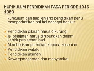 KURIKULUM PENDIDIKAN PADA PERIODE 1945-
1950
kurikulum dari tiap jenjang pendidikan perlu
memperhatikan hal hal sebagai berikut:
 Pendidikan pikiran harus dikurangi
 Isi pelajaran harus dihibungkan dalam
kehidupan sehari hari.
 Memberikan perhatian kepada kesenian.
 Pendidikan watak.
 Pendidikan jasmani
 Kewarganegaraan dan masyarakat
 