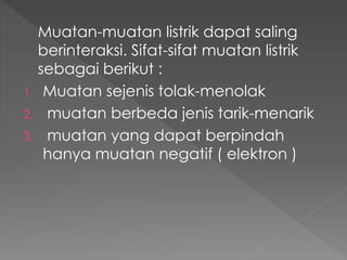 Muatan-muatan listrik dapat saling
berinteraksi. Sifat-sifat muatan listrik
sebagai berikut :
1. Muatan sejenis tolak-menolak
2. muatan berbeda jenis tarik-menarik
3. muatan yang dapat berpindah
hanya muatan negatif ( elektron )
 
