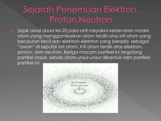  Sejak awal abad ke-20 para ahli meyakini kebenaran model
atom yang menggambarkan atom terdiri atas inti atom yang
berukuran kecil dan elektron-elektron yang berada sebagai
“awan” di seputar inti atom. Inti atom terdiri atas elektron,
proton, dan neutron. Ketiga macam partikel ini tergolong
partikel dasar, sebab atom unsur-unsur dibentuk oleh partikel-
partikel ini.
 