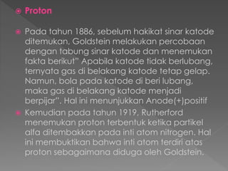  Proton
 Pada tahun 1886, sebelum hakikat sinar katode
ditemukan, Goldstein melakukan percobaan
dengan tabung sinar katode dan menemukan
fakta berikut” Apabila katode tidak berlubang,
ternyata gas di belakang katode tetap gelap.
Namun, bola pada katode di beri lubang,
maka gas di belakang katode menjadi
berpijar”. Hal ini menunjukkan Anode(+)positif
 Kemudian pada tahun 1919, Rutherford
menemukan proton terbentuk ketika partikel
alfa ditembakkan pada inti atom nitrogen. Hal
ini membuktikan bahwa inti atom terdiri atas
proton sebagaimana diduga oleh Goldstein.
 