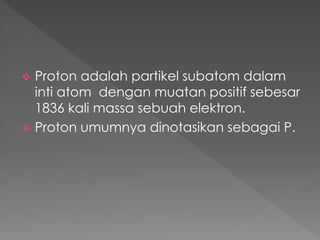  Proton adalah partikel subatom dalam
inti atom dengan muatan positif sebesar
1836 kali massa sebuah elektron.
 Proton umumnya dinotasikan sebagai P.
 
