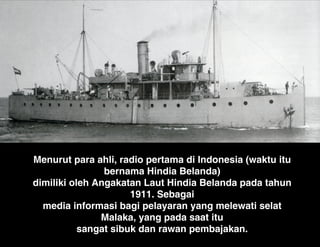 Menurut para ahli, radio pertama di Indonesia (waktu itu
bernama Hindia Belanda)
dimiliki oleh Angakatan Laut Hindia Belanda pada tahun
1911. Sebagai
media informasi bagi pelayaran yang melewati selat
Malaka, yang pada saat itu
sangat sibuk dan rawan pembajakan.
 