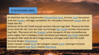 B.KEHIDUPAN AWAL
Ali dilahirkan dari ibu yang bernama Fatimah binti Asad, di mana Asad merupakan
anak dari Hasyim, sehingga menjadikan Ali, merupakan keturunan Hasyim dari sisi
bapak dan ibu.
Kelahiran Ali bin Abi Thalib banyak memberi hiburan bagi Nabi ‫ﷺ‬karena dia tidak
punya anak laki-laki. Uzur dan faqir nya keluarga Abu Thalib memberi kesempatan
bagi Nabi ‫ﷺ‬bersama istri dia Khadijah untuk mengasuh Ali dan menjadikannya
putra angkat. Hal ini sekaligus untuk membalas jasa kepada Abu Thalib yang telah
mengasuh Nabi sejak dia kecil hingga dewasa, sehingga sedari kecil Ali sudah
bersama dengan Muhammad.
Dalam riwayat-riwayat Syi'ah dan sebagian riwayat Sunni, hubungan tersebut
dilukiskan seperti Nabi Harun kepada Nabi Musa
 