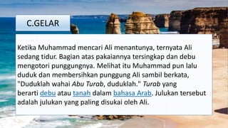 C.GELAR
Ketika Muhammad mencari Ali menantunya, ternyata Ali
sedang tidur. Bagian atas pakaiannya tersingkap dan debu
mengotori punggungnya. Melihat itu Muhammad pun lalu
duduk dan membersihkan punggung Ali sambil berkata,
"Duduklah wahai Abu Turab, duduklah." Turab yang
berarti debu atau tanah dalam bahasa Arab. Julukan tersebut
adalah julukan yang paling disukai oleh Ali.
 