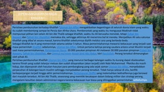 D.PENGANGKATAN SEBAGAI
KHALIFAH
Peristiwa pembunuhan terhadap Khalifah 'Utsman bin Affan mengakibatkan kegentingan di seluruh dunia Islam yang waktu
itu sudah membentang sampai ke Persia dan Afrika Utara. Pemberontak yang waktu itu menguasai Madinah tidak
mempunyai pilihan lain selain Ali bin Abi Thalib sebagai khalifah, waktu itu Ali berusaha menolak, tetapi Zubair bin
Awwam dan Talhah bin Ubaidillah memaksa dia, sehingga akhirnya Ali menerima bai'at mereka. Menjadikan Ali satu-satunya
Khalifah yang dibai'at secara massal, karena khalifah sebelumnya dipilih melalui cara yang berbeda-beda.
Sebagai Khalifah ke-4 yang memerintah selama sekitar 5 tahun. Masa pemerintahannya mewarisi kekacauan yang terjadi saat
masa pemerintah Khalifah sebelumnya, Utsman bin Affan. Untuk pertama kalinya perang saudara antara umat Muslim terjadi
saat masa pemerintahannya, Pertempuran Basra. 20.000 pasukan pimpinan Ali melawan 30.000 pasukan pimpinan Zubair bin
Awwam, Talhah bin Ubaidillah, dan Ummul mu'minin Aisyah binti Abu Bakar, Istri Rasulullah. Perang tersebut dimenangkan
oleh pihak Ali.
Peristiwa pembunuhan Khalifah Utsman bin Affan yang menurut berbagai kalangan waktu itu kurang dapat diselesaikan
karena fitnah yang sudah telanjur meluas dan sudah diisyaratkan (akan terjadi) oleh Nabi Muhammad ‫ﷺ‬ketika dia masih
hidup, dan diperparah oleh hasutan-hasutan para pembangkang yang ada sejak zaman Utsman bin Affan, menyebabkan
perpecahan di kalangan kaum muslim sehingga menyebabkan perang tersebut. Tidak hanya selesai di situ, konflik
berkepanjangan terjadi hingga akhir pemerintahannya. Pertempuran Shiffin yang melemahkan kekhalifannya juga berawal
dari masalah tersebut. Ali bin Abi Thalib, seseorang yang memiliki kecakapan dalam bidang militer dan strategi perang,
mengalami kesulitan dalam administrasi negara karena kekacauan luar biasa yang ditinggalkan pemerintahan sebelumya.
 