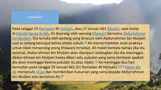 F.KEMATIAN
Pada tanggal 19 Ramadan 40 Hijriyah, atau 27 Januari 661 Masehi, saat sholat
di Masjid Agung Kufah, Ali diserang oleh seorang Khawarij bernama Abdurrahman
bin Muljam. Dia terluka oleh pedang yang diracuni oleh Abdurrahman bin Muljam
saat ia sedang bersujud ketika sholat subuh.[6] Ali memerintahkan anak-anaknya
untuk tidak menyerang orang Khawarij tersebut, Ali malah berkata bahwa jika dia
selamat, Abdurrahman bin Muljam akan diampuni sedangkan jika dia meninggal,
Abdurrahman bin Muljam hanya diberi satu pukulan yang sama (terlepas apakah
dia akan meninggal karena pukulan itu atau tidak).[7] Ali meninggal dua hari
kemudian pada tanggal 29 Januari 661 (21 Ramadan 40 Hijriyah).[8][6] Hasan bin
Ali memenuhi Qisas dan memberikan hukuman yang sama kepada Abdurrahman
bin Muljam atas kematian Ali.[9]
 