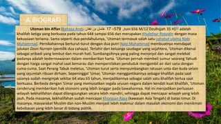 A.BIOGRAFI
Utsman bin Affan (bahasa Arab: ‫عفان‬ ‫بن‬ ‫عثمان‬ ,579–17 Juni 656 M/12 Dzulhijjah 35 H)[5] adalah
khalifah ketiga yang berkuasa pada tahun 644 sampai 656 dan merupakan Khulafaur Rasyidin dengan masa
kekuasaan terlama. Sama seperti dua pendahulunya, 'Utsman termasuk salah satu sahabat utama Nabi
Muhammad. Pernikahannya berturut-turut dengan dua putri Nabi Muhammad membuatnya mendapat
julukan Dzun Nurrain (pemilik dua cahaya). Terlahir dari keluarga saudagar yang sejahtera, 'Utsman dikenal
sebagai pribadi yang lembut dan murah hati. Sumbangsihnya yang paling menonjol dan sangat melekat
padanya adalah kedermawanan dalam memberikan harta. 'Utsman pernah membeli sumur seorang Yahudi
dengan harga sangat mahal saat kemarau dan mempersilakan penduduk mengambil air dari sana dengan
cuma-cuma. Saat Perang Tabuk meletus, 'Utsman turut serta menyumbangkan ratusan unta dan kuda selain
uang sejumlah ribuan dirham. Sepeninggal 'Umar, 'Utsman menggantikannya sebagai khalifah pada saat
usianya sudah menginjak sekitar 64 atau 65 tahun, menjadikannya sebagai salah satu khalifah tertua saat
berkuasa. Berbeda dengan 'Umar yang memusatkan segala urusan negara dalam kendali kuat khalifah, 'Utsman
cenderung memberikan hak otonomi yang lebih longgar pada bawahannya. Hal ini menjadikan perluasan
wilayah kekhalifahan dapat dilangsungkan secara lebih mandiri, sehingga dapat mencapai wilayah yang lebih
jauh. Pada masanya, kekhalifahan sudah mencapai Khorasan Raya (kawasan Asia Tengah) di batas timur. Di
masanya, masyarakat Muslim dan non-Muslim menjadi lebih makmur dalam masalah ekonomi dan menikmati
kebebasan yang lebih besar di bidang politik.
 