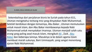 B.AWAL MULA MEMELUK ISLAM
Sekembalinya dari perjalanan bisnis ke Suriah pada tahun 611,
Utsman mengetahui tentang misi yang dinyatakan Nabi Muhammad.
Setelah berdiskusi dengan temannya, Abu Bakar , Utsman memutuskan
untuk masuk Islam, dan Abu Bakar membawanya kepada Nabi
Muhammad untuk menyatakan imannya. Utsman menjadi salah satu
orang yang paling awal masuk Islam, mengikuti Ali , Zaid , Abu
Bakar dan beberapa lainnya. Masuknya ia ke dalam agama Islam
membuat marah sukunya, Bani Ummayyah, yang sangat menentang
ajaran Nabi Muhammad.
 