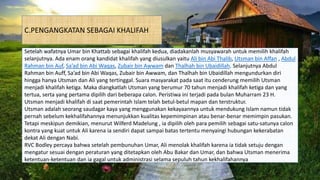 C.PENGANGKATAN SEBAGAI KHALIFAH
Setelah wafatnya Umar bin Khattab sebagai khalifah kedua, diadakanlah musyawarah untuk memilih khalifah
selanjutnya. Ada enam orang kandidat khalifah yang diusulkan yaitu Ali bin Abi Thalib, Utsman bin Affan , Abdul
Rahman bin Auf, Sa’ad bin Abi Waqas, Zubair bin Awwam dan Thalhah bin Ubaidillah. Selanjutnya Abdul
Rahman bin Auff, Sa’ad bin Abi Waqas, Zubair bin Awwam, dan Thalhah bin Ubaidillah mengundurkan diri
hingga hanya Utsman dan Ali yang tertinggal. Suara masyarakat pada saat itu cenderung memilih Utsman
menjadi khalifah ketiga. Maka diangkatlah Utsman yang berumur 70 tahun menjadi khalifah ketiga dan yang
tertua, serta yang pertama dipilih dari beberapa calon. Peristiwa ini terjadi pada bulan Muharram 23 H.
Utsman menjadi khalifah di saat pemerintah Islam telah betul-betul mapan dan terstruktur.
Utsman adalah seorang saudagar kaya yang menggunakan kekayaannya untuk mendukung Islam namun tidak
pernah sebelum kekhalifahannya menunjukkan kualitas kepemimpinan atau benar-benar memimpin pasukan.
Tetapi meskipun demikian, menurut Wilferd Madelung , ia dipilih oleh para pemilih sebagai satu-satunya calon
kontra yang kuat untuk Ali karena ia sendiri dapat sampai batas tertentu menyaingi hubungan kekerabatan
dekat Ali dengan Nabi.
RVC Bodley percaya bahwa setelah pembunuhan Umar, Ali menolak khalifah karena ia tidak setuju dengan
mengatur sesuai dengan peraturan yang ditetapkan oleh Abu Bakar dan Umar, dan bahwa Utsman menerima
ketentuan-ketentuan dan ia gagal untuk administrasi selama sepuluh tahun kekhalifahannya.
 