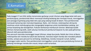 E.Kematian
Pada tanggal 17 Juni 656, ketika menemukan gerbang rumah Utsman yang dijaga ketat oleh para
pendukungnya, pemberontak Mesir memanjat dinding belakang dan merayap masuk, meninggalkan
para penjaga di gerbang yang tidak tahu apa yang sedang terjadi di dalam. Para pemberontak
memasuki kamarnya dan memukul kepalanya. Naila , istri Utsman, melemparkan dirinya ke
tubuhnya untuk melindunginya dan mengangkat tangannya untuk membelokkan pedang. Jari-
jarinya terpotong dan disingkirkan. Pukulan berikutnya membunuh Utsman. Beberapa budak
Uthman menyerang balik, salah satunya membunuh pembunuh bayaran itu dan pada gilirannya
dibunuh oleh para pemberontak.
Para perusuh mencoba memenggal mayat Uthman, tetapi dua janda, Nailah dan Umm al-Banin,
melemparkan diri mereka ke tubuh dan berteriak, memukul wajah mereka dan merobek pakaian
mereka, sampai para perusuh itu terhalang. Sebaliknya, mereka menjarah rumah, bahkan
merenggut cadar wanita. Para pemberontak meninggalkan rumah dan para pendukung Utsman di
gerbang mendengar mereka dan masuk, tetapi sudah terlambat.
 
