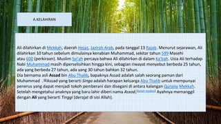 A.KELAHIRAN
Ali dilahirkan di Mekkah, daerah Hejaz, Jazirah Arab, pada tanggal 13 Rajab. Menurut sejarawan, Ali
dilahirkan 10 tahun sebelum dimulainya kenabian Muhammad, sekitar tahun 599 Masehi
atau 600 (perkiraan). Muslim Syi'ah percaya bahwa Ali dilahirkan di dalam Ka'bah. Usia Ali terhadap
Nabi Muhammad masih diperselisihkan hingga kini, sebagian riwayat menyebut berbeda 25 tahun,
ada yang berbeda 27 tahun, ada yang 30 tahun bahkan 32 tahun.
Dia bernama asli Assad bin Abu Thalib, bapaknya Assad adalah salah seorang paman dari
Muhammad ‫ﷺ‬. Assad yang berarti Singa adalah harapan keluarga Abu Thalib untuk mempunyai
penerus yang dapat menjadi tokoh pemberani dan disegani di antara kalangan Quraisy Mekkah.
Setelah mengetahui anaknya yang baru lahir diberi nama Assad,[butuh rujukan] Ayahnya memanggil
dengan Ali yang berarti Tinggi (derajat di sisi Allah).
 