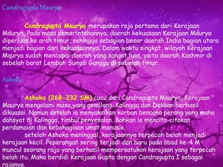 Candragupta Maurya
Candragupta Maurya merupakan raja pertama dari Kerajaan
Maurya. Pada masa pemerintahannya, daerah kekuasaan Kerajaan Maurya
diperluas ke arah timur, sehingga sebagian besar daerah India bagian utara
menjadi bagian dari kekuasaannya. Dalam waktu singkat, wilayah Kerajaan
Maurya sudah mencapai daerah yang sangat luas, yaitu daerah Kashmir di
sebelah barat Lembah Sungai Gangga di sebelah timur.
Ashoka
Ashoka (268-232 SM) cucu dari Candragupta Maurya, Kerajaan
Maurya mengalami masa yang gemilang. Kalingga dan Dekkan berhasil
dikuasai. Namun setelah ia menyaksikan korban bencana perang yang maha
dahsyat di Kalingga, timbul penyesalan. Bahkan ia mencita-citakan
perdamaian dan kebahagiaan umat manusia.
setelah Ashoka meninggal, kerajaannya terpecah belah menjadi
kerajaan kecil. Peperangan sering terjadi dan baru pada abad ke-4 M
muncul seorang raja yang berhasil mempersatukan kerajaan yang terpecah
belah itu. Maka berdidi Kerajaan Gupta dengan Candragupta I sebagai
rajanya.
 