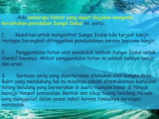 Ada beberapa faktor yang dapat diajukan mengenai
keruntuhan peradaban Sungai Indus ini, yaitu:
1. Kesulitan untuk mengontrol Sungai Indus bila terjadi banjir.
Harappa barangkali ditinggalkan penduduknya karena bencana banjir.
2. Penggundulan hutan oleh penduduk lembah Sungai Indus untuk
diambil kayunya. Akibat penggundulan hutan ini adalah bahaya banjir
dan erosi.
3. Serbuan asing yang diperkirakan dilakukan oleh bangsa Arya.
Bukti yang mendukung hal ini misalnya adalah ditemukannya kumpulan
tulang belulang yang berserakan di suatu ruangan besar di tangga
menuju tempat pemandian. Bentuk dan sikap tulang belulang itu ada
yang menggeliat dalam posisi takut karena timbulnya serangan
mendadak.
 
