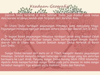 Keadaan Geografis
Jazirah India terletak di Asia Selatan. India juga disebut anak benua
Asia karena letaknya seolah-olah terpisah dari daratan Asia.
Di Utara India terdapat pegunungan Himalaya yang menjulang tinggi.
Pegunungan Himalaya menjadi pemisah antara India dan daerah lain di Asia.
Di bagian Barat pegunungan Himalaya terdapat celah yang disebut Celah
Khaibar. Melalui Celah Khaibar bangsa India berhubungan dengan daerah-
daerah lain di Utara nya. Daerah lembah sungai Indus terletak di Barat
Laut India.
Sungai Indus berasal dari mata air di Tibet, mengalir melalui pegunungan
Himalaya. Setelah menyatu dengan beberapa aliran sungai yang lain akhirnya
bermuara ke Laut Arab. Panjang sungai Indus kurang lebih 2900 kilometer.
Apabila Anda memperhatikan sungai Indus pada peta dewasa ini maka sungai
tersebut mengaliri tiga wilayah yaitu Kashmir, India dan Pakistan.
 