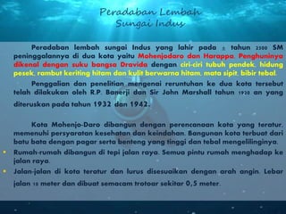 Peradaban lembah sungai Indus yang lahir pada ± tahun 2500 SM
peninggalannya di dua kota yaitu Mohenjodaro dan Harappa. Penghuninya
dikenal dengan suku bangsa Dravida dengan ciri-ciri tubuh pendek, hidung
pesek, rambut keriting hitam dan kulit berwarna hitam, mata sipit, bibir tebal.
Penggalian dan penelitian mengenai reruntuhan ke dua kota tersebut
telah dilakukan oleh R.P. Banerji dan Sir John Marshall tahun 1920 an yang
diteruskan pada tahun 1932 dan 1942.
Kota Mohenjo-Daro dibangun dengan perencanaan kota yang teratur,
memenuhi persyaratan kesehatan dan keindahan. Bangunan kota terbuat dari
batu bata dengan pagar serta benteng yang tinggi dan tebal mengelilinginya.
 Rumah-rumah dibangun di tepi jalan raya. Semua pintu rumah menghadap ke
jalan raya.
 Jalan-jalan di kota teratur dan lurus disesuaikan dengan arah angin. Lebar
jalan 10 meter dan dibuat semacam trotoar sekitar 0,5 meter.
Peradaban Lembah
Sungai Indus
 