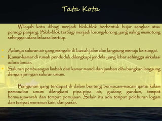 Wilayah kota dibagi menjadi blok-blok berbentuk bujur sangkar atau
persegi panjang. Blok-blok terbagi menjadi lorong-lorong yang saling memotong
sehingga udara leluasa bertiup.
 Adanya saluran air yang mengalir di bawah jalan dan langsung menuju ke sungai.
 Kamar-kamar di rumah penduduk dilengkapi jendela yang lebar sehingga sirkulasi
udara lancar.
 Saluran pembuangan limbah dari kamar mandi dan jamban dihubungkan langsung
dengan jaringan saluran umum.
Bangunan yang terdapat di dalam benteng bermacam-macam yaitu: kolam
pemandian umum dilengkapi pipa-pipa air, gudang gandum, tempat
bermusyawarah dan tempat pemujaan. Selain itu ada tempat peleburan logam
dan tempat menenun kain, dan pasar.
Tata Kota
 