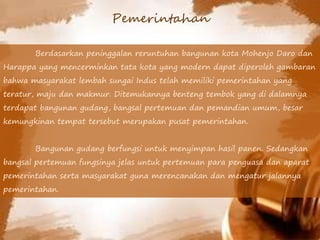 Berdasarkan peninggalan reruntuhan bangunan kota Mohenjo Daro dan
Harappa yang mencerminkan tata kota yang modern dapat diperoleh gambaran
bahwa masyarakat lembah sungai Indus telah memiliki pemerintahan yang
teratur, maju dan makmur. Ditemukannya benteng tembok yang di dalamnya
terdapat bangunan gudang, bangsal pertemuan dan pemandian umum, besar
kemungkinan tempat tersebut merupakan pusat pemerintahan.
Bangunan gudang berfungsi untuk menyimpan hasil panen. Sedangkan
bangsal pertemuan fungsinya jelas untuk pertemuan para penguasa dan aparat
pemerintahan serta masyarakat guna merencanakan dan mengatur jalannya
pemerintahan.
Pemerintahan
 