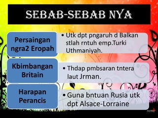 Sebab-sebab nya
             • Utk dpt pngaruh d Balkan
 Persaingan    stlah rntuh emp.Turki
ngra2 Eropah Uthmaniyah.

Kbimbangan     • Thdap pmbsaran tntera
   Britain       laut Jrman.

  Harapan      • Guna bntuan Rusia utk
  Perancis       dpt Alsace-Lorraine
 