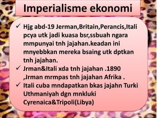 Imperialisme ekonomi
 Hjg abd-19 Jerman,Britain,Perancis,Itali
  pcya utk jadi kuasa bsr,ssbuah ngara
  mmpunyai tnh jajahan.keadan ini
  mnyebbkan mereka bsaing utk dptkan
  tnh jajahan.
 Jrman&Itali xda tnh jajahan .1890
  ,Jrman mrmpas tnh jajahan Afrika .
 Itali cuba mndapatkan bkas jajahn Turki
  Uthmaniyah dgn mnkluki
  Cyrenaica&Tripoli(Libya)
 
