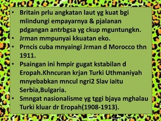 • Britain prlu angkatan laut yg kuat bgi
  mlindungi empayarnya & pjalanan
  pdgangan antrbgsa yg ckup mguntungkn.
• Jrman mmpunyai kkuatan eko.
• Prncis cuba mnyaingi Jrman d Morocco thn
  1911.
• Psaingan ini hmpir gugat kstabilan d
  Eropah.Khncuran krjan Turki Uthmaniyah
  mnyebabkan mncul ngri2 Slav iaitu
  Serbia,Bulgaria.
• Smngat nasionalisme yg tggi bjaya mghalau
  Turki kluar dr Eropah(1908-1913).
 