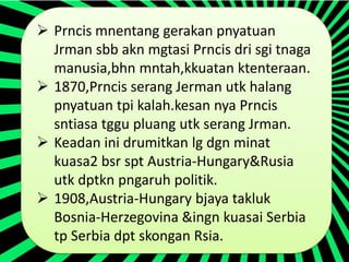  Prncis mnentang gerakan pnyatuan
  Jrman sbb akn mgtasi Prncis dri sgi tnaga
  manusia,bhn mntah,kkuatan ktenteraan.
 1870,Prncis serang Jerman utk halang
  pnyatuan tpi kalah.kesan nya Prncis
  sntiasa tggu pluang utk serang Jrman.
 Keadan ini drumitkan lg dgn minat
  kuasa2 bsr spt Austria-Hungary&Rusia
  utk dptkn pngaruh politik.
 1908,Austria-Hungary bjaya takluk
  Bosnia-Herzegovina &ingn kuasai Serbia
  tp Serbia dpt skongan Rsia.
 