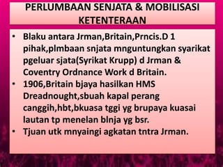 PERLUMBAAN SENJATA & MOBILISASI
          KETENTERAAN
• Blaku antara Jrman,Britain,Prncis.D 1
  pihak,plmbaan snjata mnguntungkan syarikat
  pgeluar sjata(Syrikat Krupp) d Jrman &
  Coventry Ordnance Work d Britain.
• 1906,Britain bjaya hasilkan HMS
  Dreadnought,sbuah kapal perang
  canggih,hbt,bkuasa tggi yg brupaya kuasai
  lautan tp menelan blnja yg bsr.
• Tjuan utk mnyaingi agkatan tntra Jrman.
 
