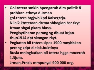 • Gol.tntera smkin bpengaruh dlm politik &
  ptdbiran.cthnya d Jrman
- gol.tntera btgjwb kpd Kaiser/rja.
- Nilai2 ktnteraan dtrma sbhagian bsr rkyt
  Jrman sbgai pkara biasa.
- Pengisytiharan perang yg dbuat krjan
  thun1914 dpt skongan rkyt.
• Pngkatan bil tntera slpas 1900 mnybbkan
  perang xdpt d elak.buktinya
- Rusia mningkatkan bil tntera hgga mncecah
  1.3juta.
- Jrman,Prncis mmpunyai 900 000 org.
 