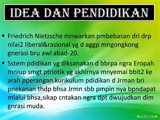 IDEA DAN PENDIDIKAN
 Friedrich Nietzsche mnwarkan pmbebasan dri drp
  nilai2 liberal&rasional yg d aggp mngongkong
  gnerasi bru awl abad-20.
 Sstem pdidikan yg dlksanakan d bbrpa ngra Eropah
  mniup smgt ptriotik yg akhirnya mnyemai bbit2 ke
  arah pperangan.kurikulum pdidikan d Jrman bri
  pnekanan thdp bhsa Jrmn sbb pmpin nya bpndapat
  mlalui bhsa,sikap cntakan ngra dpt dwujudkan dlm
  gnrasi muda.
 