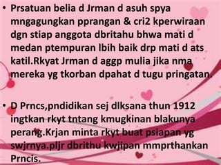 • Prsatuan belia d Jrman d asuh spya
  mngagungkan pprangan & cri2 kperwiraan
  dgn stiap anggota dbritahu bhwa mati d
  medan ptempuran lbih baik drp mati d ats
  katil.Rkyat Jrman d aggp mulia jika nma
  mereka yg tkorban dpahat d tugu pringatan.

• D Prncs,pndidikan sej dlksana thun 1912
  ingtkan rkyt tntang kmugkinan blakunya
  perang.Krjan minta rkyt buat psiapan yg
  swjrnya.pljr dbrithu kwjipan mmprthankan
  Prncis.
 