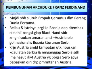 PEMBUNUHAN ARCHDUKE FRANZ FERDINAND

• Mnjdi sbb sluruh Eropah tjerumus dlm Perang
  Dunia Pertama.
• Beliau & istrinya prgi ke Bosnia dan dtembak
  ole ahli kongsi glap Black Hand sbb
  xmghiraukan amaran anti –Austria ole
  gol.nasionalis Bosnia kturunan Serb.
• Krjn Austria ambl ksmpatan utk hpuskan
  kdaulatan Serbia & mnganggap Serbia sdh
  lma hasut rkyt Austria yg bbgsa Serb spya
  bebaskan diri drp pmrintahan Austria.
 