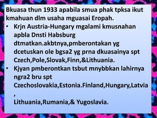 Bkuasa thun 1933 apabila smua phak tpksa ikut
kmahuan dlm usaha mguasai Eropah.
• Krjn Austria-Hungary mgalami kmusnahan
  apbla Dnsti Habsburg
  dtmatkan.akbtnya,pmberontakan yg
  dcetuskan ole bgsa2 yg prna dkuasainya spt
  Czech,Pole,Slovak,Finn,&Lithuania.
• Kjyan pmberontkan tsbut mnybbkan lahirnya
  ngra2 bru spt
  Czechoslovakia,Estonia.Finland,Hungary,Latvia
  ,
  Lithuania,Rumania,& Yugoslavia.
 