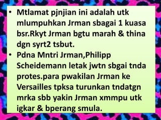 • Mtlamat pjnjian ini adalah utk
  mlumpuhkan Jrman sbagai 1 kuasa
  bsr.Rkyt Jrman bgtu marah & thina
  dgn syrt2 tsbut.
• Pdna Mntri Jrman,Philipp
  Scheidemann letak jwtn sbgai tnda
  protes.para pwakilan Jrman ke
  Versailles tpksa turunkan tndatgn
  mrka sbb yakin Jrman xmmpu utk
  igkar & bperang smula.
 