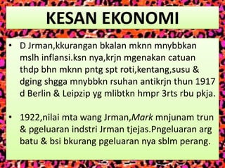 KESAN EKONOMI
• D Jrman,kkurangan bkalan mknn mnybbkan
  mslh inflansi.ksn nya,krjn mgenakan catuan
  thdp bhn mknn pntg spt roti,kentang,susu &
  dging shgga mnybbkn rsuhan antikrjn thun 1917
  d Berlin & Leipzip yg mlibtkn hmpr 3rts rbu pkja.

• 1922,nilai mta wang Jrman,Mark mnjunam trun
  & pgeluaran indstri Jrman tjejas.Pngeluaran arg
  batu & bsi bkurang pgeluaran nya sblm perang.
 