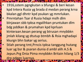 • 1916,sstem pgngkutan x bfungsi & beri kesan
  kpd tntera Rusia yg brada d medan perang krna
  bkalan ggl dhntr kpd psukan yg mmrlukan.
• Pmrntahan Tsar d Rusia hdapi mslh dlm
  blnjawan sbb tpksa mgalihkan pruntukan dlm
  bdg pddkan & prumahan kpd kprluan
  ktnteraan.kesan perang yg btrusan mnybbkn
  jmlah kilang yg dtutup btmbh & Rsia mghadapi
  kkurgn bhn bakar yg serius.
• Stlah perang tmt,Prncis tpksa tanggung hutang
  luar yg bsr & psaran dunia d ambl alih A.S &
  Jepun.Prg Dnia Ptma mnybbkn Britain hilang 1/3
  drp pdggn luarnya.
 