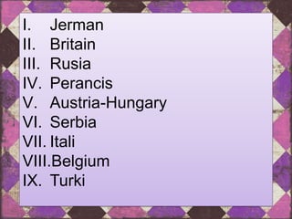 I. Jerman
II. Britain
III. Rusia
IV. Perancis
V. Austria-Hungary
VI. Serbia
VII. Itali
VIII.Belgium
IX. Turki
 