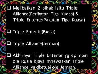  Melibatkan 2 pihak iaitu Triple
  Alliance(Perikatan Tiga Kuasa) &
  Triple Entente(Pakatan Tiga Kuasa)

 Triple Entente(Rusia)

 Triple Alliance(Jerman)

 Akhirnya Triple Entente yg dpimpin
  ole Rusia bjaya mnewaskan Triple
  Alliance yg dketuai ole Jerman.
 
