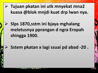  Tujuan pkatan ini utk mnyekat mna2
  kuasa @blok mnjdi kuat drp lwan nya.

 Slps 1870,sstm ini bjaya mghalang
  meletusnya pprangan d ngra Eropah
  shingga 1900.

 Sstem pkatan x lagi ssuai pd abad -20 .
 