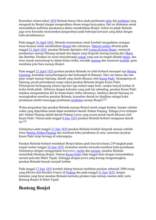 Kemudian selama tahun 1834 Belanda hanya fokus pada pembuatan jalan dan jembatan yang 
mengarah ke Bonjol dengan mengerahkan ribuan tenaga kerja paksa. Hal ini dilakukan untuk 
memudahkan mobilitas pasukannya dalam menaklukkan Bonjol. Selain itu pihak Belanda 
juga terus berusaha menanamkan pengaruhnya pada beberapa kawasan yang dekat dengan 
kubu pertahanannya. 
Pada tanggal 16 April 1835, Belanda memutuskan untuk kembali mengadakan serangan 
besar-besaran untuk menaklukkan Bonjol dan sekitarnya. Operasi militer dimulai pada 
tanggal 21 April 1835, pasukan Belanda dipimpin oleh Letnan Kolonel Bauer, memecah 
pasukannya menuju Masang menjadi dua bagian yang bergerak masing-masing dari Matur 
dan Bamban. Pasukan ini mesti menyeberangi sungai yang saat itu tengah dilanda banjir, dan 
terus masuk menyelusup ke dalam hutan rimba; mendaki gunung dan menuruni lembah; guna 
membuka jalur baru menuju Bonjol. 
Pada tanggal 23 April 1835 gerakan pasukan Belanda ini telah berhasil mencapai tepi Batang 
Gantiang, kemudian menyeberanginya dan berkumpul di Batusari. Dari sini hanya ada satu 
jalan sempit menuju Sipisang, daerah yang masih dikuasai oleh Kaum Padri. Sesampainya di 
Sipisang, pecah pertempuran sengit antara pasukan Belanda dengan Kaum Padri. 
Pertempuran berlangsung selama tiga hari tiga malam tanpa henti, sampai banyak korban di 
kedua belah pihak. Akhirnya dengan kekuatan yang jauh tak sebanding, pasukan Kaum Padri 
terpaksa mengundurkan diri ke hutan-hutan rimba sekitarnya. Jatuhnya daerah Sipisang ini 
meningkatkan moralitas pasukan Belanda, kemudian daerah ini dijadikan sebagai kubu 
pertahanan sambil menunggu pembuatan jembatan menuju Bonjol.[23] 
Walau pergerakan laju pasukan Belanda menuju Bonjol masih sangat lamban, hampir sebulan 
waktu yang diperlukan untuk dapat mendekati daerah Alahan Panjang. Sebagai front terdepan 
dari Alahan Panjang adalah daerah Padang Lawas yang secara penuh masih dikuasai oleh 
Kaum Padri. Namun pada tanggal 8 Juni 1835 pasukan Belanda berhasil menguasai daerah 
ini.[24] 
Selanjutnya pada tanggal 11 Juni 1835 pasukan Belanda kembali bergerak menuju sebelah 
timur Batang Alahan Panjang dan membuat kubu pertahanan di sana, sementara pasukan 
Kaum Padri tetap bersiaga di seberangnya. 
Pasukan Belanda berhasil mendekati Bonjol dalam jarak kira-kira hanya 250 langkah pada 
tengah malam tanggal 16 Juni 1835, kemudian mereka mencoba membuat kubu pertahanan. 
Selanjutnya dengan menggunakan houwitser, mortir dan meriam, pasukan Belanda 
menembaki Benteng Bonjol. Namun Kaum Padri tidak tinggal diam dengan menembakkan 
meriam pula dari Bukit Tajadi. Sehingga dengan posisi yang kurang menguntungkan, 
pasukan Belanda banyak menjadi korban. 
Pada tanggal 17 Juni 1835 kembali datang bantuan tambahan pasukan sebanyak 2000 orang 
yang dikirim oleh Residen Francis di Padang dan pada tanggal 21 Juni 1835, dengan 
kekuatan yang besar pasukan Belanda memulai gerakan maju menuju sasaran akhir yaitu 
Benteng Bonjol di Bukit Tajadi. 
Benteng Bonjol 
 