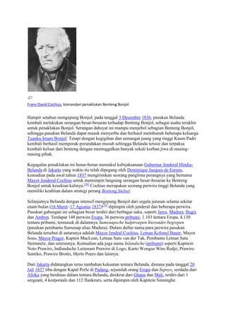 Frans David Cochius, komandan penaklukan Benteng Bonjol. 
Hampir setahun mengepung Bonjol, pada tanggal 3 Desember 1836, pasukan Belanda 
kembali melakukan serangan besar-besaran terhadap Benteng Bonjol, sebagai usaha terakhir 
untuk penaklukan Bonjol. Serangan dahsyat ini mampu menjebol sebagian Benteng Bonjol, 
sehingga pasukan Belanda dapat masuk menyerbu dan berhasil membunuh beberapa keluarga 
Tuanku Imam Bonjol. Tetapi dengan kegigihan dan semangat juang yang tinggi Kaum Padri 
kembali berhasil memporak-porandakan musuh sehingga Belanda terusir dan terpaksa 
kembali keluar dari benteng dengan meninggalkan banyak sekali korban jiwa di masing-masing 
pihak. 
Kegagalan penaklukan ini benar-benar memukul kebijaksanaan Gubernur Jenderal Hindia- 
Belanda di Jakarta yang waktu itu telah dipegang oleh Dominique Jacques de Eerens, 
kemudian pada awal tahun 1837 mengirimkan seorang panglima perangnya yang bernama 
Mayor Jenderal Cochius untuk memimpin langsung serangan besar-besaran ke Benteng 
Bonjol untuk kesekian kalinya.[28] Cochius merupakan seorang perwira tinggi Belanda yang 
memiliki keahlian dalam strategi perang Benteng Stelsel. 
Selanjutnya Belanda dengan intensif mengepung Bonjol dari segala jurusan selama sekitar 
enam bulan (16 Maret–17 Agustus 1837)[29] dipimpin oleh jenderal dan beberapa perwira. 
Pasukan gabungan ini sebagian besar terdiri dari berbagai suku, seperti Jawa, Madura, Bugis 
dan Ambon. Terdapat 148 perwira Eropa, 36 perwira pribumi, 1.103 tentara Eropa, 4.130 
tentara pribumi, termasuk di dalamnya Sumenapsche hulptroepen hieronder begrepen 
(pasukan pembantu Sumenap alias Madura). Dalam daftar nama para perwira pasukan 
Belanda tersebut di antaranya adalah Mayor Jendral Cochius, Letnan Kolonel Bauer, Mayor 
Sous, Mayor Prager, Kapten MacLean, Letnan Satu van der Tak, Pembantu Letnan Satu 
Steinmetz, dan seterusnya. Kemudian ada juga nama Inlandsche (pribumi) seperti Kapitein 
Noto Prawiro, Indlandsche Luitenant Prawiro di Logo, Karto Wongso Wiro Redjo, Prawiro 
Sentiko, Prawiro Brotto, Merto Poero dan lainnya. 
Dari Jakarta didatangkan terus tambahan kekuatan tentara Belanda, dimana pada tanggal 20 
Juli 1837 tiba dengan Kapal Perle di Padang, sejumlah orang Eropa dan Sepoys, serdadu dari 
Afrika yang berdinas dalam tentara Belanda, direkrut dari Ghana dan Mali, terdiri dari 1 
sergeant, 4 korporaals dan 112 flankeurs, serta dipimpin oleh Kapitein Sinninghe. 
 