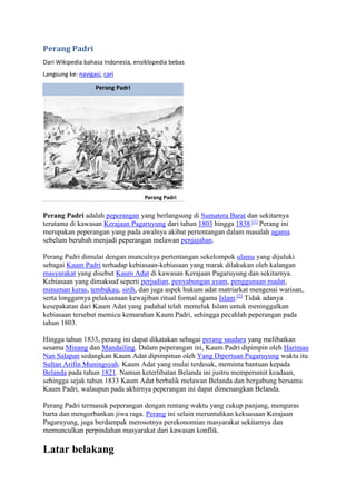 Perang Padri 
Dari Wikipedia bahasa Indonesia, ensiklopedia bebas 
Langsung ke: navigasi, cari 
Perang Padri 
Perang Padri 
Perang Padri adalah peperangan yang berlangsung di Sumatera Barat dan sekitarnya 
terutama di kawasan Kerajaan Pagaruyung dari tahun 1803 hingga 1838.[1] Perang ini 
merupakan peperangan yang pada awalnya akibat pertentangan dalam masalah agama 
sebelum berubah menjadi peperangan melawan penjajahan. 
Perang Padri dimulai dengan munculnya pertentangan sekelompok ulama yang dijuluki 
sebagai Kaum Padri terhadap kebiasaan-kebiasaan yang marak dilakukan oleh kalangan 
masyarakat yang disebut Kaum Adat di kawasan Kerajaan Pagaruyung dan sekitarnya. 
Kebiasaan yang dimaksud seperti perjudian, penyabungan ayam, penggunaan madat, 
minuman keras, tembakau, sirih, dan juga aspek hukum adat matriarkat mengenai warisan, 
serta longgarnya pelaksanaan kewajiban ritual formal agama Islam.[2] Tidak adanya 
kesepakatan dari Kaum Adat yang padahal telah memeluk Islam untuk meninggalkan 
kebiasaan tersebut memicu kemarahan Kaum Padri, sehingga pecahlah peperangan pada 
tahun 1803. 
Hingga tahun 1833, perang ini dapat dikatakan sebagai perang saudara yang melibatkan 
sesama Minang dan Mandailing. Dalam peperangan ini, Kaum Padri dipimpin oleh Harimau 
Nan Salapan sedangkan Kaum Adat dipimpinan oleh Yang Dipertuan Pagaruyung waktu itu 
Sultan Arifin Muningsyah. Kaum Adat yang mulai terdesak, meminta bantuan kepada 
Belanda pada tahun 1821. Namun keterlibatan Belanda ini justru memperumit keadaan, 
sehingga sejak tahun 1833 Kaum Adat berbalik melawan Belanda dan bergabung bersama 
Kaum Padri, walaupun pada akhirnya peperangan ini dapat dimenangkan Belanda. 
Perang Padri termasuk peperangan dengan rentang waktu yang cukup panjang, menguras 
harta dan mengorbankan jiwa raga. Perang ini selain meruntuhkan kekuasaan Kerajaan 
Pagaruyung, juga berdampak merosotnya perekonomian masyarakat sekitarnya dan 
memunculkan perpindahan masyarakat dari kawasan konflik. 
Latar belakang 
 