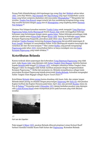 Perang Padri dilatarbelakangi oleh kepulangan tiga orang Haji dari Mekkah sekitar tahun 
1803, yaitu Haji Miskin, Haji Sumanik dan Haji Piobang yang ingin memperbaiki syariat 
Islam yang belum sempurna dijalankan oleh masyarakat Minangkabau.[3] Mengetahui hal 
tersebut, Tuanku Nan Renceh sangat tertarik lalu ikut mendukung keinginan ketiga orang 
Haji tersebut bersama dengan ulama lain di Minangkabau yang tergabung dalam Harimau 
Nan Salapan.[4] 
Harimau Nan Salapan kemudian meminta Tuanku Lintau untuk mengajak Yang Dipertuan 
Pagaruyung Sultan Arifin Muningsyah beserta Kaum Adat untuk meninggalkan beberapa 
kebiasaan yang bertentangan dengan ajaran agama Islam. Dalam beberapa perundingan tidak 
ada kata sepakat antara Kaum Padri dengan Kaum Adat. Seiring itu beberapa nagari dalam 
Kerajaan Pagaruyung bergejolak, puncaknya pada tahun 1815, Kaum Padri dibawah 
pimpinan Tuanku Pasaman menyerang Kerajaan Pagaruyung dan pecahlah peperangan di 
Koto Tangah. Serangan ini menyebabkan Sultan Arifin Muningsyah terpaksa menyingkir dan 
melarikan diri dari ibu kota kerajaan.[5] Dari catatan Raffles yang pernah mengunjungi 
Pagaruyung pada tahun 1818, menyebutkan bahwa ia hanya mendapati sisa-sisa Istana 
Kerajaan Pagaruyung yang sudah terbakar.[6] 
Keterlibatan Belanda 
Karena terdesak dalam peperangan dan keberadaan Yang Dipertuan Pagaruyung yang tidak 
pasti, maka Kaum Adat yang dipimpin oleh Sultan Tangkal Alam Bagagar meminta bantuan 
kepada Belanda pada tanggal 21 Februari 1821, walaupun sebetulnya Sultan Tangkal Alam 
Bagagar waktu itu dianggap tidak berhak membuat perjanjian dengan mengatasnamakan 
Kerajaan Pagaruyung.[7] Akibat dari perjanjian ini, Belanda menjadikannya sebagai tanda 
penyerahan Kerajaan Pagaruyung kepada pemerintah Hindia-Belanda, kemudian mengangkat 
Sultan Tangkal Alam Bagagar sebagai Regent Tanah Datar.[8] 
Keterlibatan Belanda dalam perang karena diundang oleh kaum Adat, dan campur tangan 
Belanda dalam perang itu ditandai dengan penyerangan Simawang dan Sulit Air oleh pasukan 
Kapten Goffinet dan Kapten Dienema pada bulan April 1821 atas perintah Residen James du 
Puy di Padang.[9] Kemudian pada 8 Desember 1821 datang tambahan pasukan yang dipimpin 
oleh Letnan Kolonel Raaff untuk memperkuat posisi pada kawasan yang telah dikuasai 
tersebut. 
Fort van der Capellen 
Pada tanggal 4 Maret 1822, pasukan Belanda dibawah pimpinan Letnan Kolonel Raaff 
berhasil memukul mundur Kaum Padri keluar dari Pagaruyung. Kemudian Belanda 
 
