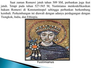 Saat zaman Romawi jatuh tahun 509 SM, perbankan juga ikut
jatuh. Tetapi pada tahun 527-565 M, Yustinianus menkodefikasikan
hukum Romawi di Konstantinopel sehingga perbankan berkembang
kembali. Perkembangan ini diawali dengan adanya perdagangan dengan
Tiongkok, India, dan Ethiopia.
Yustinianus
Yustinianus
 