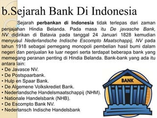 b.Sejarah Bank Di Indonesia
Sejarah perbankan di Indonesia tidak terlepas dari zaman
penjajahan Hindia Belanda. Pada masa itu De javasche Bank,
NV didirikan di Batavia pada tanggal 24 Januari 1828 kemudian
menyusul Nederlandsche Indische Escompto Maatschappij, NV pada
tahun 1918 sebagai pemegang monopoli pembelian hasil bumi dalam
negeri dan penjualan ke luar negeri serta terdapat beberapa bank yang
memegang peranan penting di Hindia Belanda. Bank-bank yang ada itu
antara lain:
• De Javasce NV.
• De Postspaarbank.
• Hulp en Spaar Bank.
• De Algemene Volkskrediet Bank.
• Nederlandsche Handelsmaatschappij (NHM).
• Nationale Handelsbank (NHB).
• De Escompto Bank NV.
• Nederlansch Indische Handelsbank
 