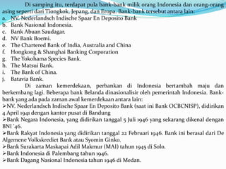 Di samping itu, terdapat pula bank-bank milik orang Indonesia dan orang-orang
asing seperti dari Tiongkok, Jepang, dan Eropa. Bank-bank tersebut antara lain:
a. NV. Nederlandsch Indische Spaar En Deposito Bank
b. Bank Nasional Indonesia.
c. Bank Abuan Saudagar.
d. NV Bank Boemi.
e. The Chartered Bank of India, Australia and China
f. Hongkong & Shanghai Banking Corporation
g. The Yokohama Species Bank.
h. The Matsui Bank.
i. The Bank of China.
j. Batavia Bank.
Di zaman kemerdekaan, perbankan di Indonesia bertambah maju dan
berkembang lagi. Beberapa bank Belanda dinasionalisir oleh pemerintah Indonesia. Bank-
bank yang ada pada zaman awal kemerdekaan antara lain:
NV. Nederlandsch Indische Spaar En Deposito Bank (saat ini Bank OCBCNISP), didirikan
4 April 1941 dengan kantor pusat di Bandung
Bank Negara Indonesia, yang didirikan tanggal 5 Juli 1946 yang sekarang dikenal dengan
BNI '46.
Bank Rakyat Indonesia yang didirikan tanggal 22 Februari 1946. Bank ini berasal dari De
Algemene Volkskrediet Bank atau Syomin Ginko.
Bank Surakarta Maskapai Adil Makmur (MAI) tahun 1945 di Solo.
Bank Indonesia di Palembang tahun 1946.
Bank Dagang Nasional Indonesia tahun 1946 di Medan.
 